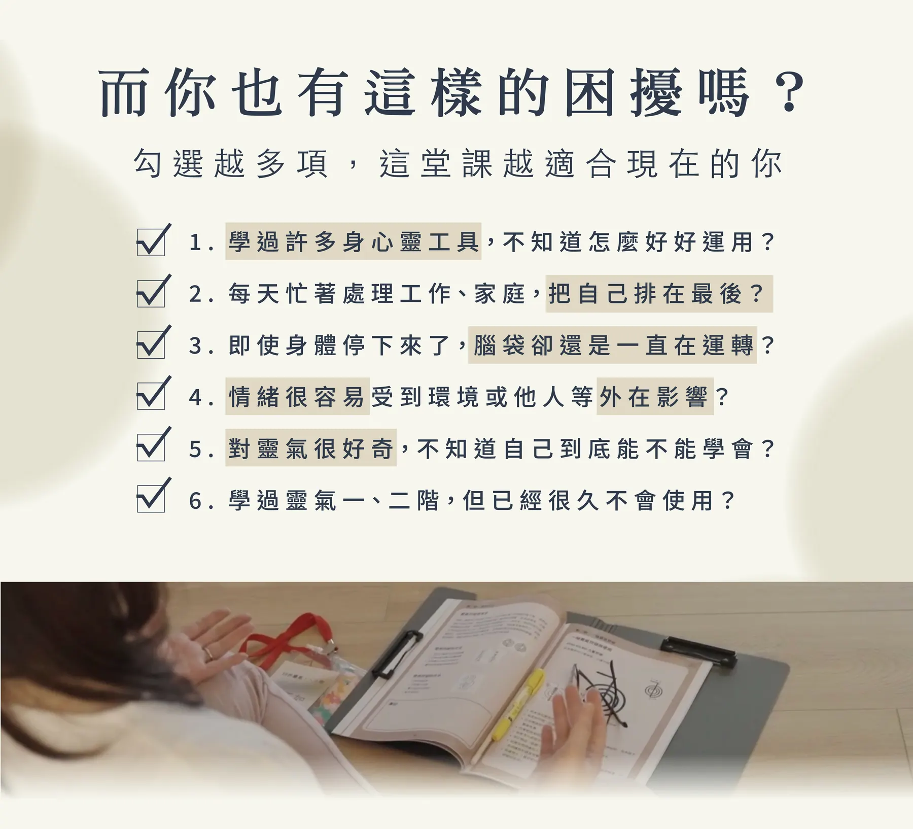 而你也有這樣的困擾嗎？勾選越多項，這堂課越適合現在的你：1. 學過許多身心靈工具，不知道怎麼好好運用？2. 每天忙著處理工作、家庭，把自己排在最後？3. 即使身體停下來了，腦袋卻還是一直在運轉？4. 情緒很容易受到環境或他人等外在影響？5. 對靈氣很好奇，不知道自己到底能不能學會？6. 學過靈氣一、二階，但已經很久不會使用？