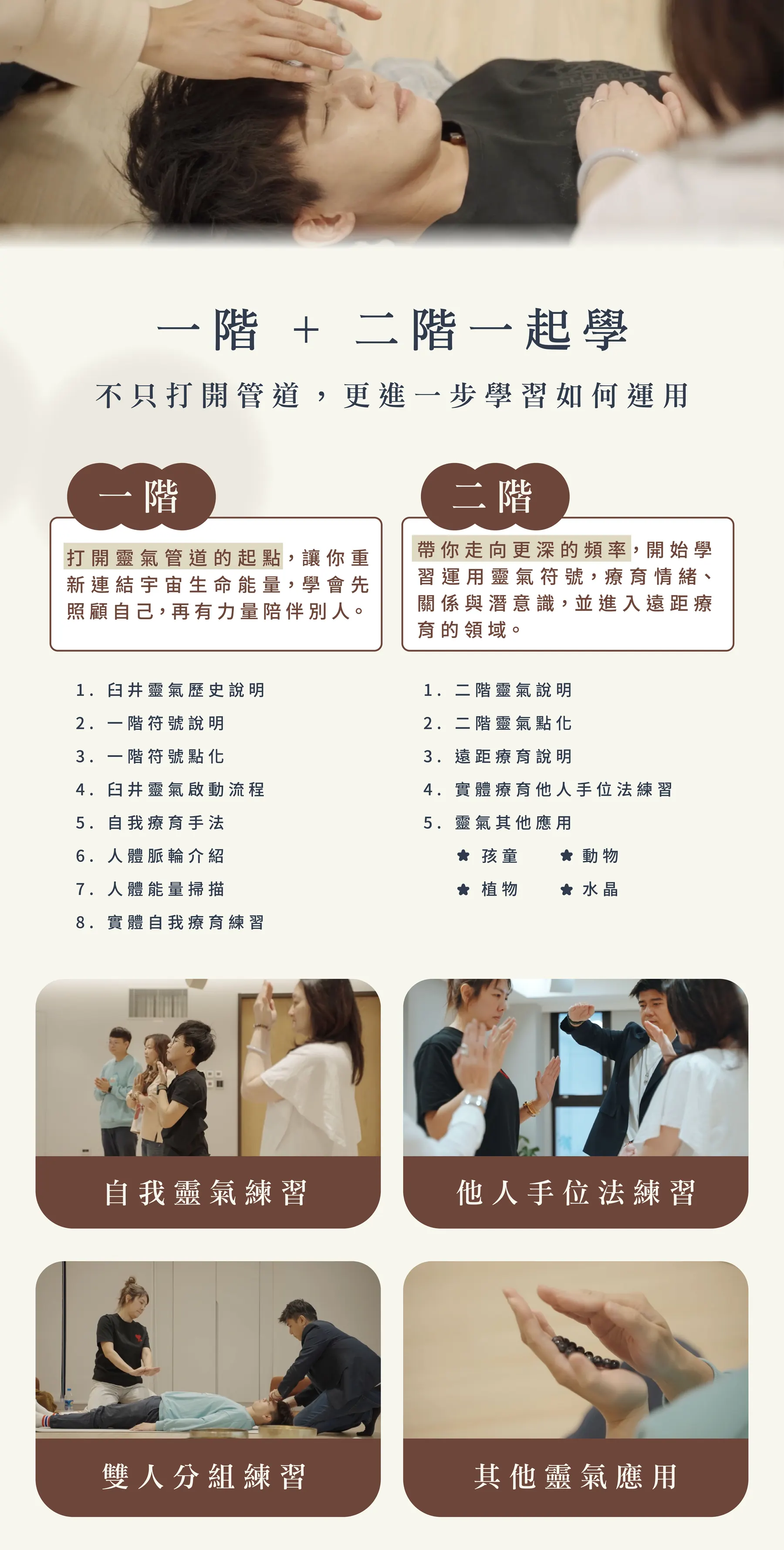 一階 + 二階一起學，不只打開管道，更進一步學習如何運用。一階：臼井靈氣歷史說明、一階符號說明、一階符號點化、臼井靈氣啟動流程、自我療育手法、人體脈輪介紹、人體能量掃描、實體自我療育練習。二階：二階靈氣說明、二階靈氣點化、遠距療育說明、實體療育他人手位法練習、靈氣其他應用（孩童、植物、動物、水晶）。課堂練習照片：自我靈氣練習、他人手位法練習、雙人分組練習、其他靈氣應用。