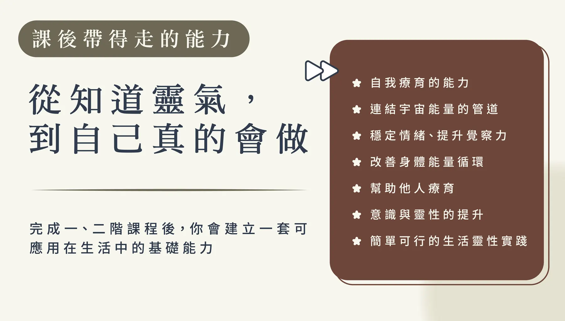 課後帶得走的能力：從知道靈氣，到自己真的會做。完成一、二階課程後，你會建立一套可應用在生活中的基礎能力：自我療育的能力、連結宇宙能量的管道、穩定情緒提升覺察力、改善身體能量循環、幫助他人療育、意識與靈性的提升、簡單可行的生活靈性實踐。