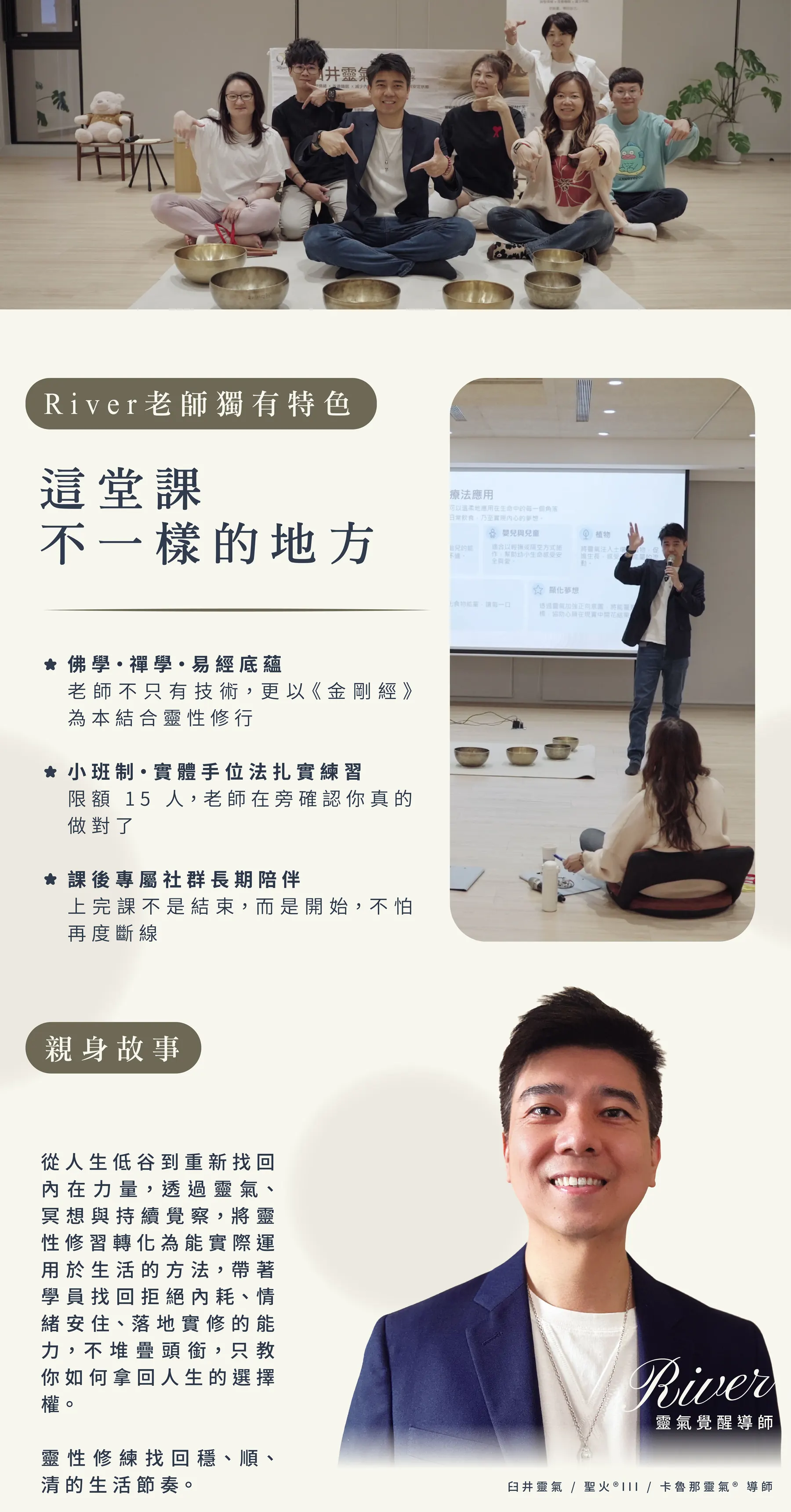 River 老師獨有特色，這堂課不一樣的地方：佛學・禪學・易經底蘊，老師不只有技術，更以《金剛經》為本結合靈性修行；小班制、實體手位法扎實練習，限額 15 人，老師在旁確認你真的做對了；課後專屬社群長期陪伴，上完課不是結束，而是開始。親身故事：從人生低谷到重新找回內在力量，透過靈氣、冥想與持續覺察，將靈性修習轉化為能實際運用於生活的方法。